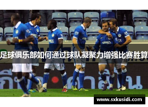 足球俱乐部如何通过球队凝聚力增强比赛胜算